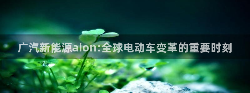 新宝gg联系:广汽新能源aion:全球电动车变革的重要时刻